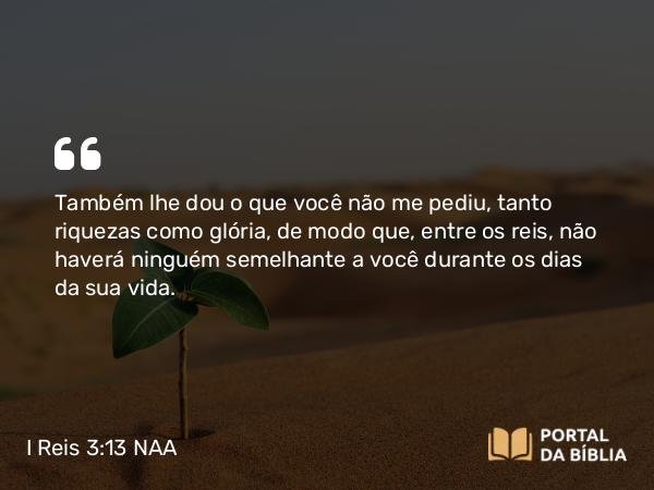 I Reis 3:13 NAA - Também lhe dou o que você não me pediu, tanto riquezas como glória, de modo que, entre os reis, não haverá ninguém semelhante a você durante os dias da sua vida.