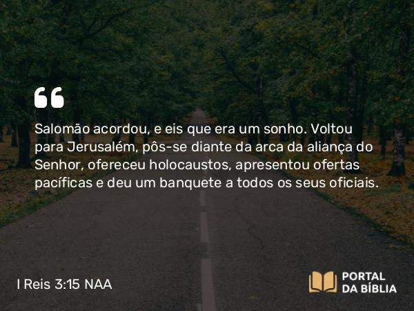 I Reis 3:15 NAA - Salomão acordou, e eis que era um sonho. Voltou para Jerusalém, pôs-se diante da arca da aliança do Senhor, ofereceu holocaustos, apresentou ofertas pacíficas e deu um banquete a todos os seus oficiais.