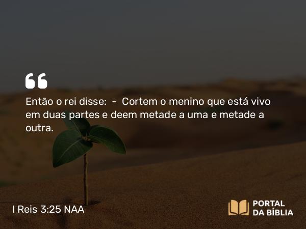 I Reis 3:25 NAA - Então o rei disse: — Cortem o menino que está vivo em duas partes e deem metade a uma e metade a outra.