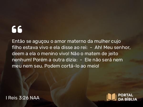 I Reis 3:26-27 NAA - Então se aguçou o amor materno da mulher cujo filho estava vivo e ela disse ao rei: — Ah! Meu senhor, deem a ela o menino vivo! Não o matem de jeito nenhum! Porém a outra dizia: — Ele não será nem meu nem seu. Podem cortá-lo ao meio!