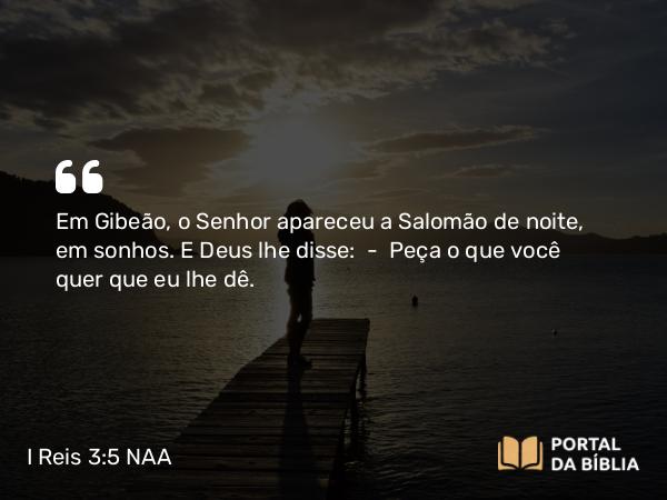 I Reis 3:5 NAA - Em Gibeão, o Senhor apareceu a Salomão de noite, em sonhos. E Deus lhe disse: — Peça o que você quer que eu lhe dê.