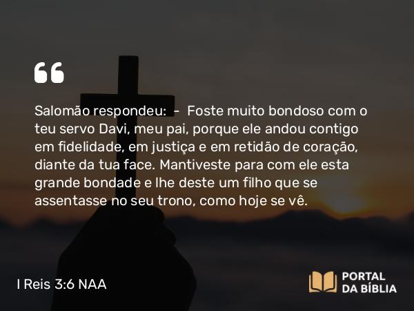 I Reis 3:6 NAA - Salomão respondeu: — Foste muito bondoso com o teu servo Davi, meu pai, porque ele andou contigo em fidelidade, em justiça e em retidão de coração, diante da tua face. Mantiveste para com ele esta grande bondade e lhe deste um filho que se assentasse no seu trono, como hoje se vê.