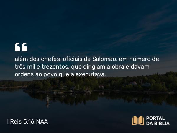 I Reis 5:16 NAA - além dos chefes-oficiais de Salomão, em número de três mil e trezentos, que dirigiam a obra e davam ordens ao povo que a executava.