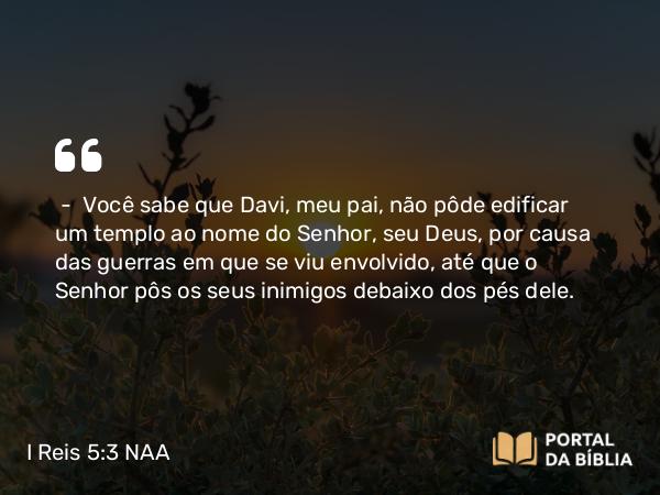 I Reis 5:3 NAA - — Você sabe que Davi, meu pai, não pôde edificar um templo ao nome do Senhor, seu Deus, por causa das guerras em que se viu envolvido, até que o Senhor pôs os seus inimigos debaixo dos pés dele.