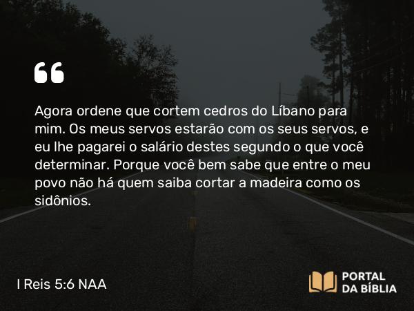 I Reis 5:6 NAA - Agora ordene que cortem cedros do Líbano para mim. Os meus servos estarão com os seus servos, e eu lhe pagarei o salário destes segundo o que você determinar. Porque você bem sabe que entre o meu povo não há quem saiba cortar a madeira como os sidônios.