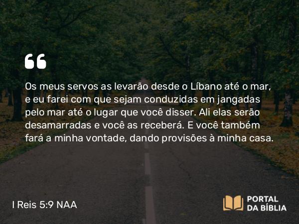 I Reis 5:9 NAA - Os meus servos as levarão desde o Líbano até o mar, e eu farei com que sejam conduzidas em jangadas pelo mar até o lugar que você disser. Ali elas serão desamarradas e você as receberá. E você também fará a minha vontade, dando provisões à minha casa.