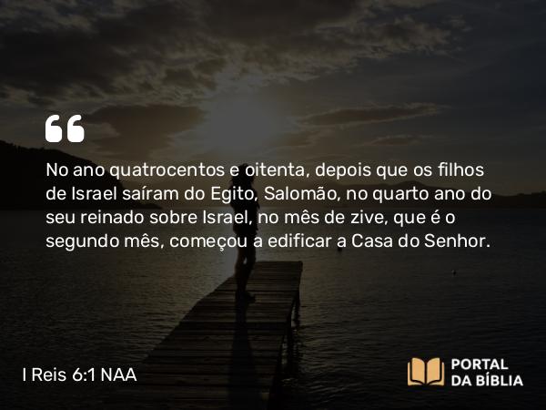 I Reis 6:1-10 NAA - No ano quatrocentos e oitenta, depois que os filhos de Israel saíram do Egito, Salomão, no quarto ano do seu reinado sobre Israel, no mês de zive, que é o segundo mês, começou a edificar a Casa do Senhor.