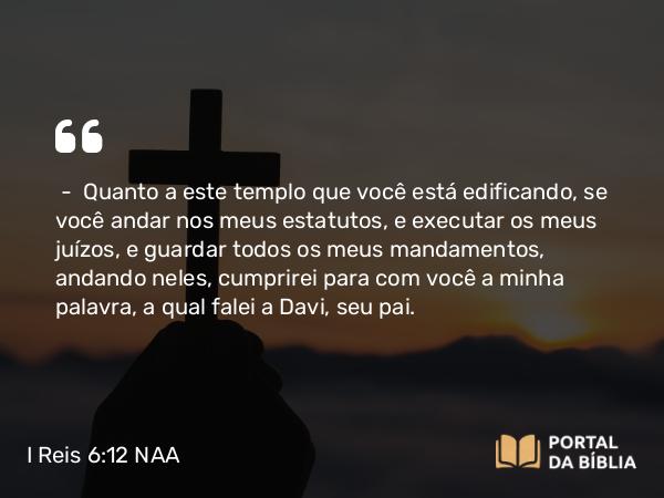 I Reis 6:12 NAA - — Quanto a este templo que você está edificando, se você andar nos meus estatutos, e executar os meus juízos, e guardar todos os meus mandamentos, andando neles, cumprirei para com você a minha palavra, a qual falei a Davi, seu pai.