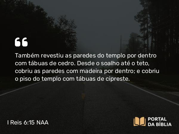 I Reis 6:15 NAA - Também revestiu as paredes do templo por dentro com tábuas de cedro. Desde o soalho até o teto, cobriu as paredes com madeira por dentro; e cobriu o piso do templo com tábuas de cipreste.