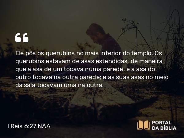 I Reis 6:27 NAA - Ele pôs os querubins no mais interior do templo. Os querubins estavam de asas estendidas, de maneira que a asa de um tocava numa parede, e a asa do outro tocava na outra parede; e as suas asas no meio da sala tocavam uma na outra.