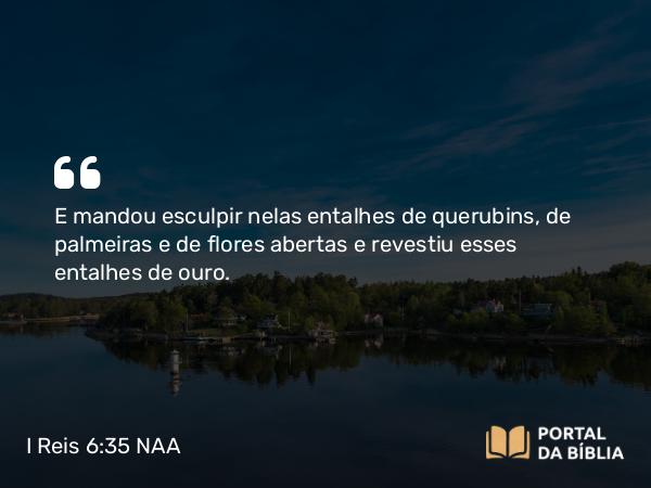 I Reis 6:35 NAA - E mandou esculpir nelas entalhes de querubins, de palmeiras e de flores abertas e revestiu esses entalhes de ouro.