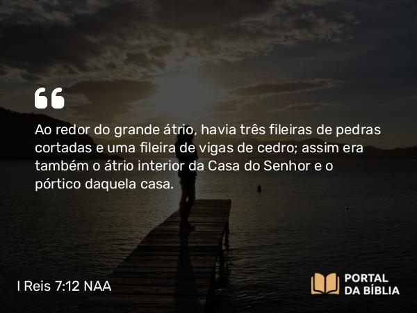 I Reis 7:12 NAA - Ao redor do grande átrio, havia três fileiras de pedras cortadas e uma fileira de vigas de cedro; assim era também o átrio interior da Casa do Senhor e o pórtico daquela casa.