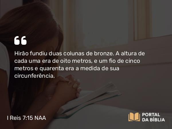 I Reis 7:15-45 NAA - Hirão fundiu duas colunas de bronze. A altura de cada uma era de oito metros, e um fio de cinco metros e quarenta era a medida de sua circunferência.