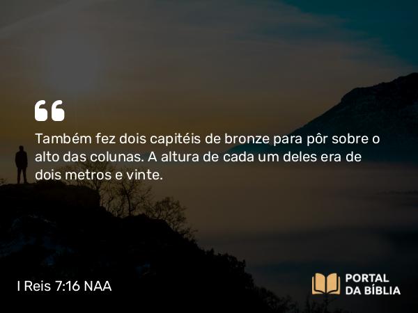 I Reis 7:16 NAA - Também fez dois capitéis de bronze para pôr sobre o alto das colunas. A altura de cada um deles era de dois metros e vinte.