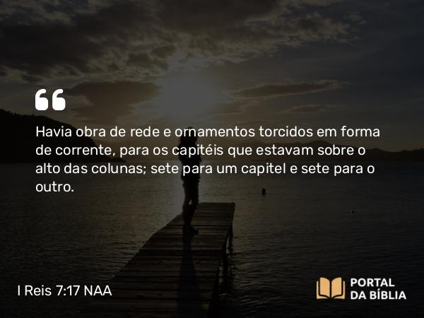 I Reis 7:17-18 NAA - Havia obra de rede e ornamentos torcidos em forma de corrente, para os capitéis que estavam sobre o alto das colunas; sete para um capitel e sete para o outro.