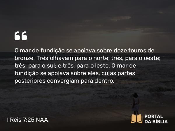 I Reis 7:25 NAA - O mar de fundição se apoiava sobre doze touros de bronze. Três olhavam para o norte; três, para o oeste; três, para o sul; e três, para o leste. O mar de fundição se apoiava sobre eles, cujas partes posteriores convergiam para dentro.