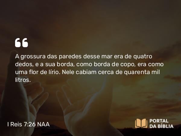 I Reis 7:26 NAA - A grossura das paredes desse mar era de quatro dedos, e a sua borda, como borda de copo, era como uma flor de lírio. Nele cabiam cerca de quarenta mil litros.