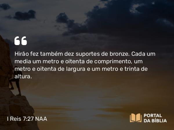 I Reis 7:27-28 NAA - Hirão fez também dez suportes de bronze. Cada um media um metro e oitenta de comprimento, um metro e oitenta de largura e um metro e trinta de altura.