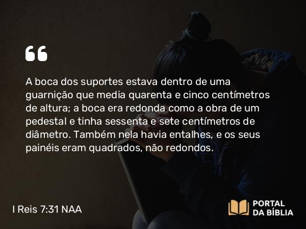 I Reis 7:31 NAA - A boca dos suportes estava dentro de uma guarnição que media quarenta e cinco centímetros de altura; a boca era redonda como a obra de um pedestal e tinha sessenta e sete centímetros de diâmetro. Também nela havia entalhes, e os seus painéis eram quadrados, não redondos.