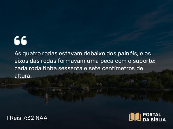 I Reis 7:32 NAA - As quatro rodas estavam debaixo dos painéis, e os eixos das rodas formavam uma peça com o suporte; cada roda tinha sessenta e sete centímetros de altura.