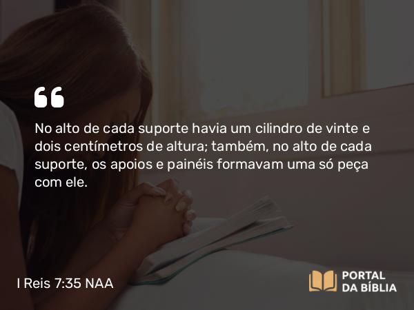 I Reis 7:35 NAA - No alto de cada suporte havia um cilindro de vinte e dois centímetros de altura; também, no alto de cada suporte, os apoios e painéis formavam uma só peça com ele.