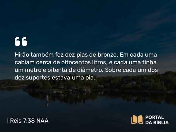 I Reis 7:38 NAA - Hirão também fez dez pias de bronze. Em cada uma cabiam cerca de oitocentos litros, e cada uma tinha um metro e oitenta de diâmetro. Sobre cada um dos dez suportes estava uma pia.