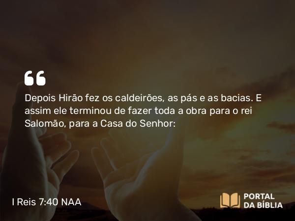 I Reis 7:40 NAA - Depois Hirão fez os caldeirões, as pás e as bacias. E assim ele terminou de fazer toda a obra para o rei Salomão, para a Casa do Senhor: