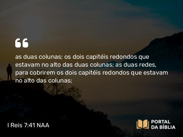 I Reis 7:41 NAA - as duas colunas; os dois capitéis redondos que estavam no alto das duas colunas; as duas redes, para cobrirem os dois capitéis redondos que estavam no alto das colunas;