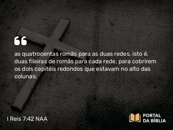 I Reis 7:42 NAA - as quatrocentas romãs para as duas redes, isto é, duas fileiras de romãs para cada rede, para cobrirem os dois capitéis redondos que estavam no alto das colunas;