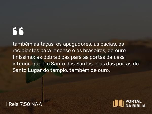 I Reis 7:50 NAA - também as taças, os apagadores, as bacias, os recipientes para incenso e os braseiros, de ouro finíssimo; as dobradiças para as portas da casa interior, que é o Santo dos Santos, e as das portas do Santo Lugar do templo, também de ouro.