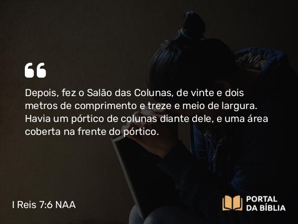 I Reis 7:6 NAA - Depois, fez o Salão das Colunas, de vinte e dois metros de comprimento e treze e meio de largura. Havia um pórtico de colunas diante dele, e uma área coberta na frente do pórtico.