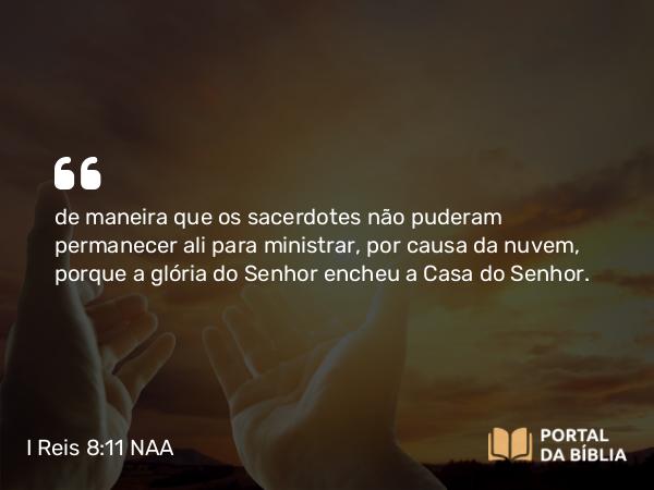 I Reis 8:11 NAA - de maneira que os sacerdotes não puderam permanecer ali para ministrar, por causa da nuvem, porque a glória do Senhor encheu a Casa do Senhor.