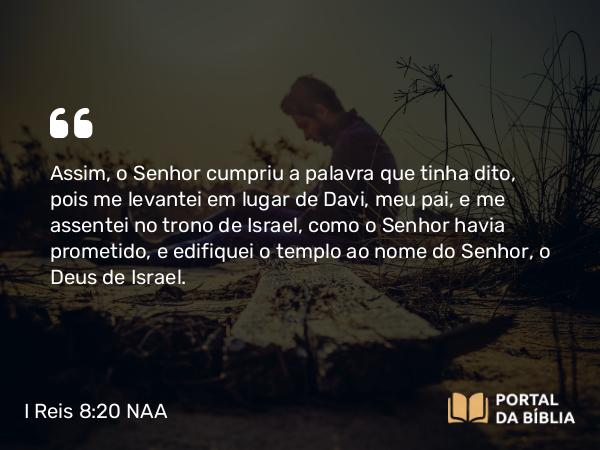 I Reis 8:20 NAA - Assim, o Senhor cumpriu a palavra que tinha dito, pois me levantei em lugar de Davi, meu pai, e me assentei no trono de Israel, como o Senhor havia prometido, e edifiquei o templo ao nome do Senhor, o Deus de Israel.