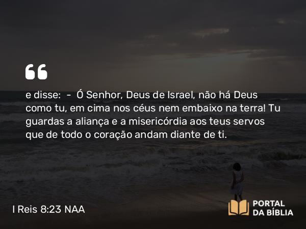 I Reis 8:23 NAA - e disse: — Ó Senhor, Deus de Israel, não há Deus como tu, em cima nos céus nem embaixo na terra! Tu guardas a aliança e a misericórdia aos teus servos que de todo o coração andam diante de ti.