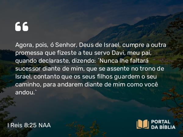 I Reis 8:25 NAA - Agora, pois, ó Senhor, Deus de Israel, cumpre a outra promessa que fizeste a teu servo Davi, meu pai, quando declaraste, dizendo: 