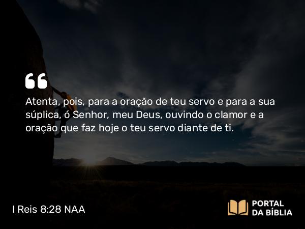 I Reis 8:28 NAA - Atenta, pois, para a oração de teu servo e para a sua súplica, ó Senhor, meu Deus, ouvindo o clamor e a oração que faz hoje o teu servo diante de ti.