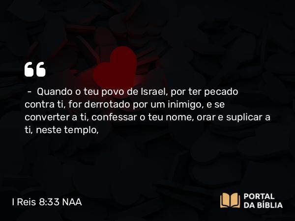 I Reis 8:33 NAA - — Quando o teu povo de Israel, por ter pecado contra ti, for derrotado por um inimigo, e se converter a ti, confessar o teu nome, orar e suplicar a ti, neste templo,