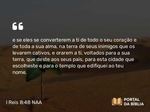 I Reis 8:48 NAA - e se eles se converterem a ti de todo o seu coração e de toda a sua alma, na terra de seus inimigos que os levarem cativos, e orarem a ti, voltados para a sua terra, que deste aos seus pais, para esta cidade que escolheste e para o templo que edifiquei ao teu nome,