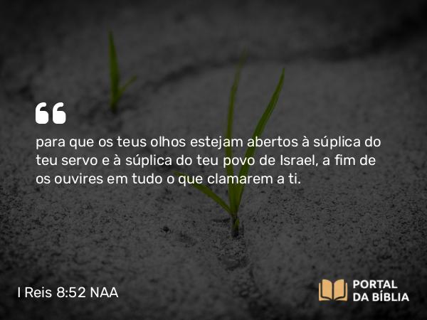 I Reis 8:52 NAA - para que os teus olhos estejam abertos à súplica do teu servo e à súplica do teu povo de Israel, a fim de os ouvires em tudo o que clamarem a ti.