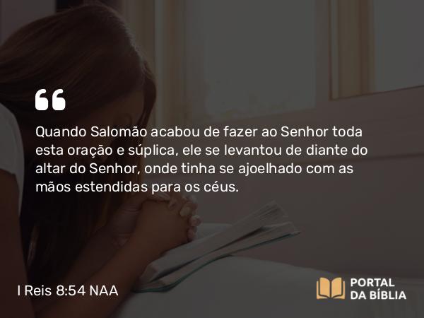 I Reis 8:54 NAA - Quando Salomão acabou de fazer ao Senhor toda esta oração e súplica, ele se levantou de diante do altar do Senhor, onde tinha se ajoelhado com as mãos estendidas para os céus.