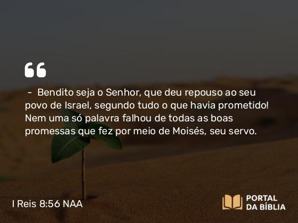 I Reis 8:56 NAA - — Bendito seja o Senhor, que deu repouso ao seu povo de Israel, segundo tudo o que havia prometido! Nem uma só palavra falhou de todas as boas promessas que fez por meio de Moisés, seu servo.