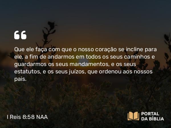 I Reis 8:58 NAA - Que ele faça com que o nosso coração se incline para ele, a fim de andarmos em todos os seus caminhos e guardarmos os seus mandamentos, e os seus estatutos, e os seus juízos, que ordenou aos nossos pais.