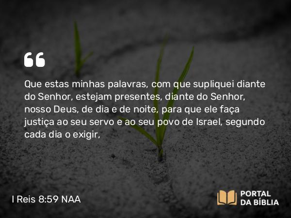 I Reis 8:59 NAA - Que estas minhas palavras, com que supliquei diante do Senhor, estejam presentes, diante do Senhor, nosso Deus, de dia e de noite, para que ele faça justiça ao seu servo e ao seu povo de Israel, segundo cada dia o exigir,