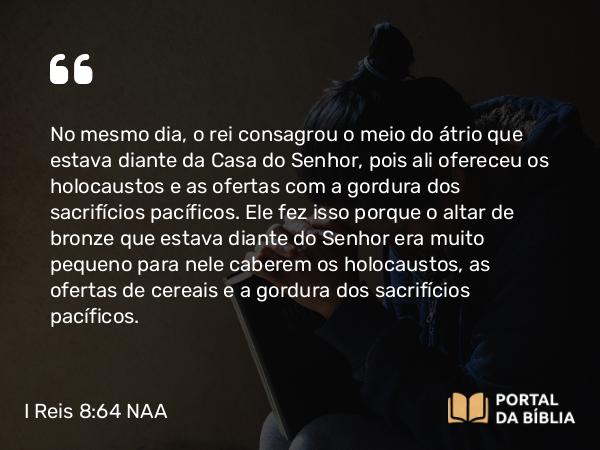 I Reis 8:64 NAA - No mesmo dia, o rei consagrou o meio do átrio que estava diante da Casa do Senhor, pois ali ofereceu os holocaustos e as ofertas com a gordura dos sacrifícios pacíficos. Ele fez isso porque o altar de bronze que estava diante do Senhor era muito pequeno para nele caberem os holocaustos, as ofertas de cereais e a gordura dos sacrifícios pacíficos.