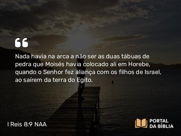 I Reis 8:9 NAA - Nada havia na arca a não ser as duas tábuas de pedra que Moisés havia colocado ali em Horebe, quando o Senhor fez aliança com os filhos de Israel, ao saírem da terra do Egito.