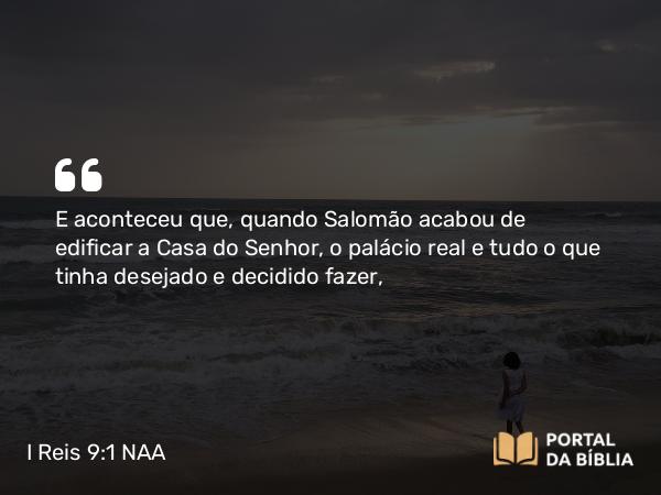 I Reis 9:1 NAA - E aconteceu que, quando Salomão acabou de edificar a Casa do Senhor, o palácio real e tudo o que tinha desejado e decidido fazer,