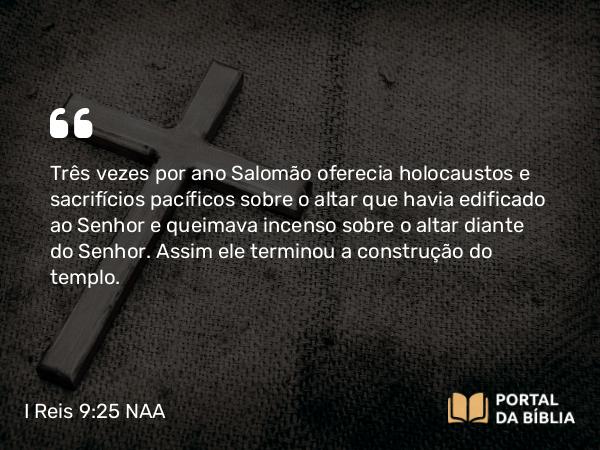 I Reis 9:25 NAA - Três vezes por ano Salomão oferecia holocaustos e sacrifícios pacíficos sobre o altar que havia edificado ao Senhor e queimava incenso sobre o altar diante do Senhor. Assim ele terminou a construção do templo.