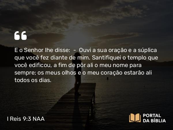 I Reis 9:3-5 NAA - E o Senhor lhe disse: — Ouvi a sua oração e a súplica que você fez diante de mim. Santifiquei o templo que você edificou, a fim de pôr ali o meu nome para sempre; os meus olhos e o meu coração estarão ali todos os dias.