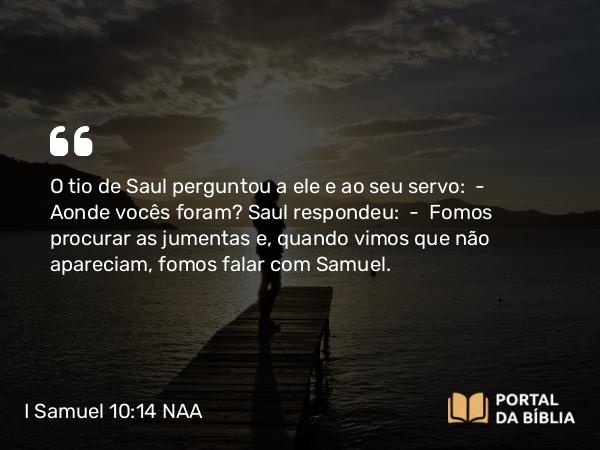 I Samuel 10:14 NAA - O tio de Saul perguntou a ele e ao seu servo: — Aonde vocês foram? Saul respondeu: — Fomos procurar as jumentas e, quando vimos que não apareciam, fomos falar com Samuel.