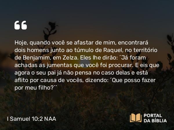 I Samuel 10:2 NAA - Hoje, quando você se afastar de mim, encontrará dois homens junto ao túmulo de Raquel, no território de Benjamim, em Zelza. Eles lhe dirão: 